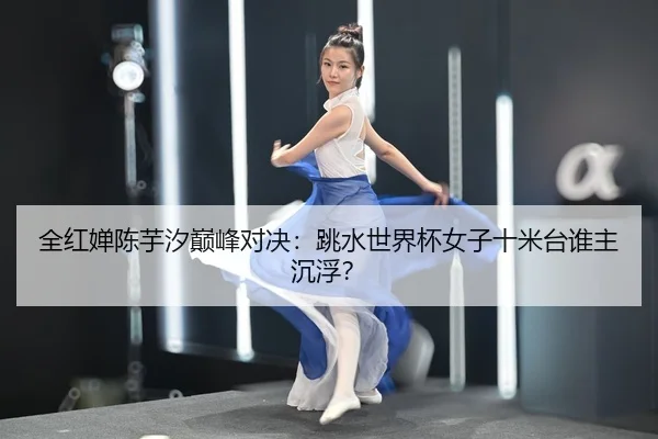 全红婵陈芋汐巅峰对决：跳水世界杯女子十米台谁主沉浮？